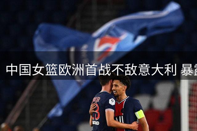 中国女篮欧洲首战不敌意大利 暴露多项短板亟待解决