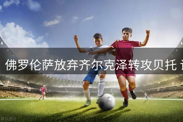 佛罗伦萨放弃齐尔克泽转攻贝托 谈判拖延导致交易破裂