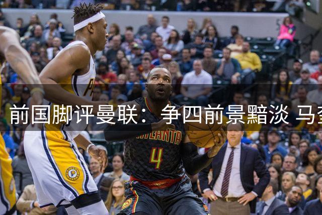 前国脚评曼联：争四前景黯淡 马奎尔应让位新人