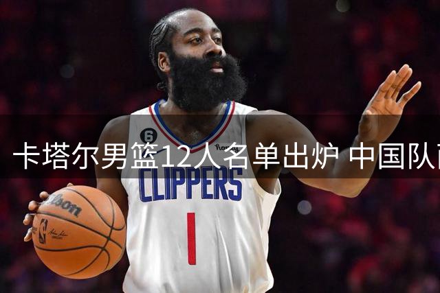 卡塔尔男篮12人名单出炉 中国队面临考验
