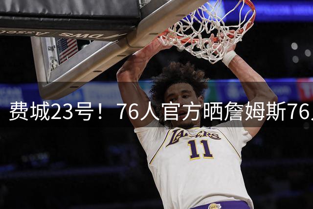 费城23号！76人官方晒詹姆斯76人球衣制作过程：你买到了吗？